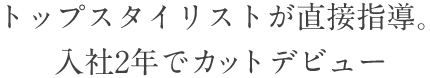 トップスタイリストが直接指導。入社2年でカットデビュー